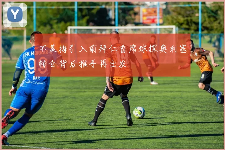 不莱梅引入前拜仁首席球探奥利塞转会背后推手再出发