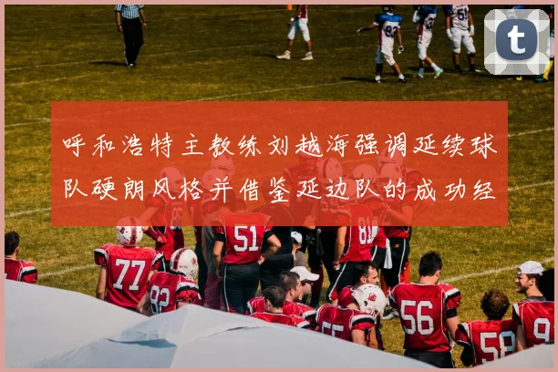 呼和浩特主教练刘越海强调延续球队硬朗风格并借鉴延边队的成功经验