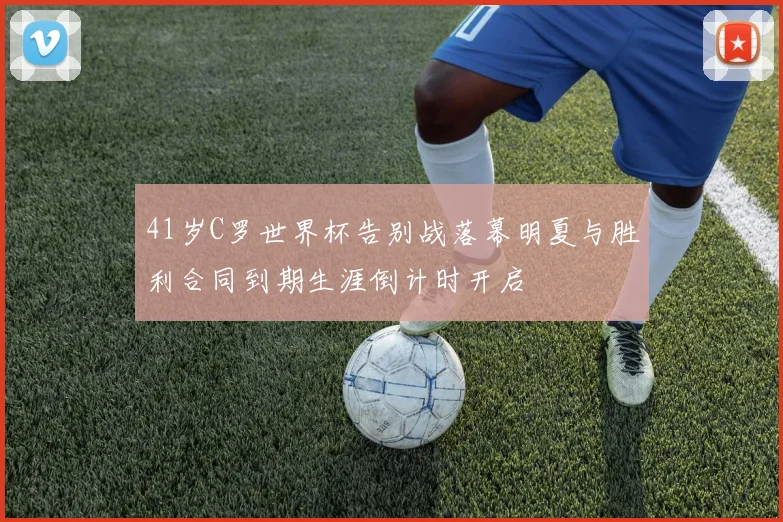 41岁C罗世界杯告别战落幕明夏与胜利合同到期生涯倒计时开启