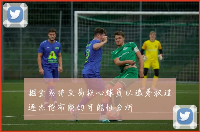 掘金或将交易核心球员以选秀权追逐杰伦布朗的可能性分析
