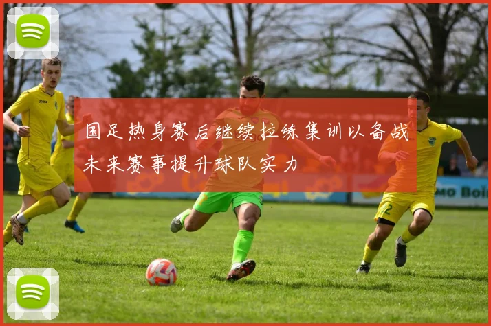 国足热身赛后继续拉练集训以备战未来赛事提升球队实力