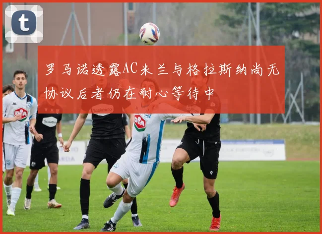 罗马诺透露AC米兰与格拉斯纳尚无协议后者仍在耐心等待中