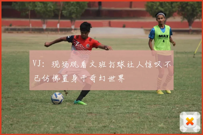 VJ：现场观看文班打球让人惊叹不已仿佛置身于奇幻世界