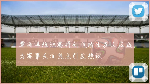 覃海洋短池赛再创佳绩出发反应成为赛事关注焦点引发热议