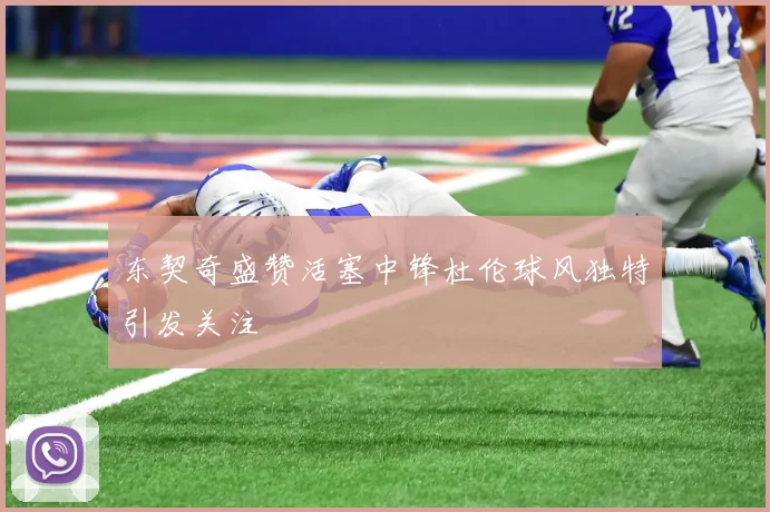 东契奇盛赞活塞中锋杜伦球风独特引发关注