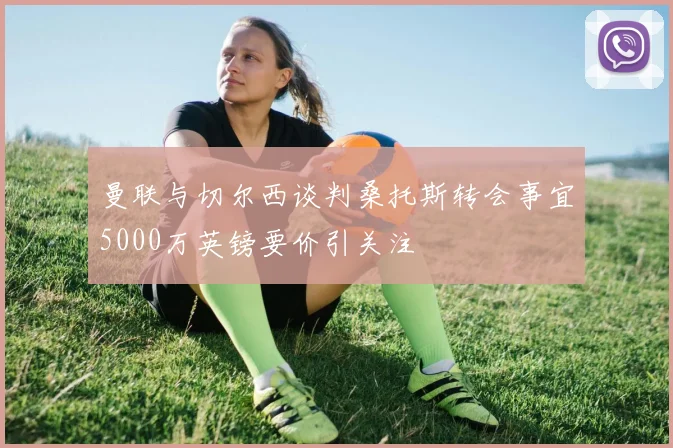 曼联与切尔西谈判桑托斯转会事宜5000万英镑要价引关注