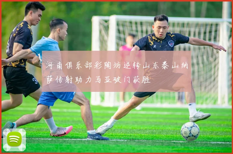 河南俱乐部彩陶坊逆转山东泰山纳萨传射助力马亚破门获胜