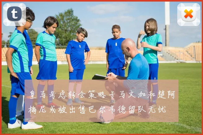 皇马考虑转会策略卡马文加和楚阿梅尼或被出售巴尔韦德留队无忧