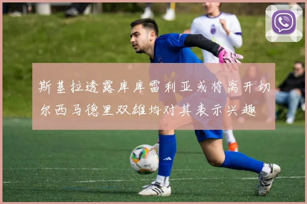 斯基拉透露库库雷利亚或将离开切尔西马德里双雄均对其表示兴趣