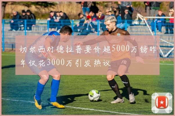 切尔西对德拉普要价超5000万镑昨年仅花3000万引发热议