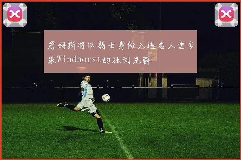 詹姆斯将以骑士身份入选名人堂专家Windhorst的独到见解