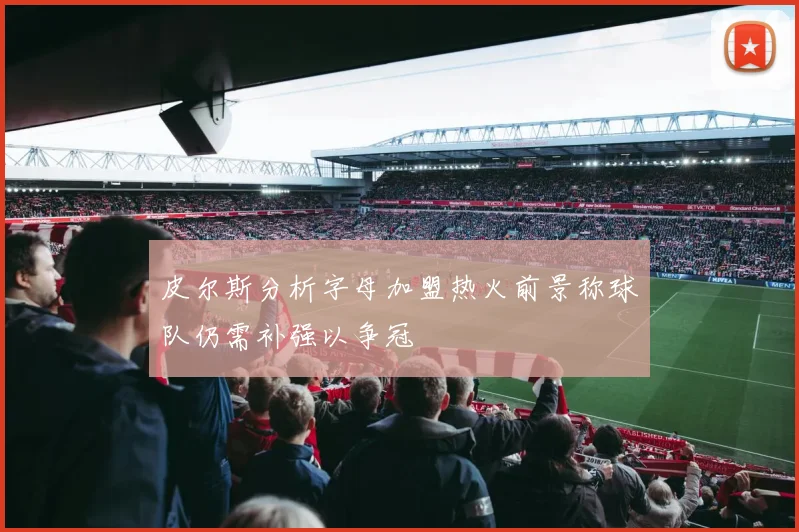 皮尔斯分析字母加盟热火前景称球队仍需补强以争冠