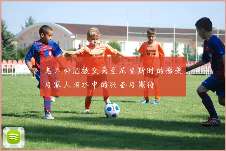 老六回忆被交易至尼克斯时的感受与家人泪水中的兴奋与期待