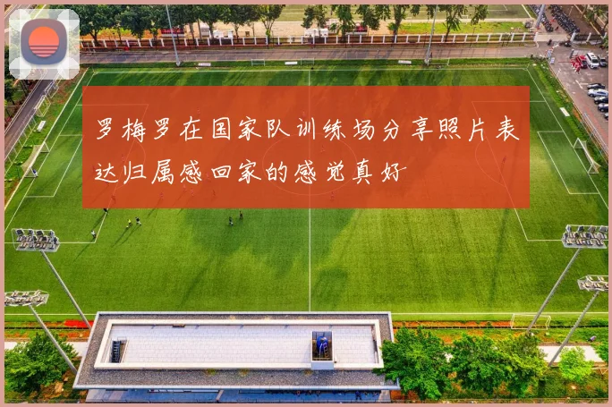 罗梅罗在国家队训练场分享照片表达归属感回家的感觉真好