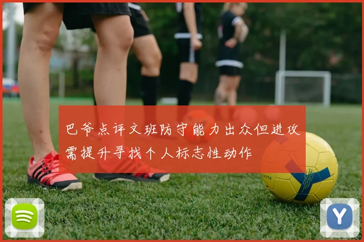 巴爷点评文班防守能力出众但进攻需提升寻找个人标志性动作