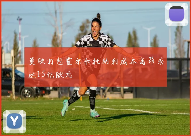 曼联打包霍尔和托纳利成本高昂或达15亿欧元