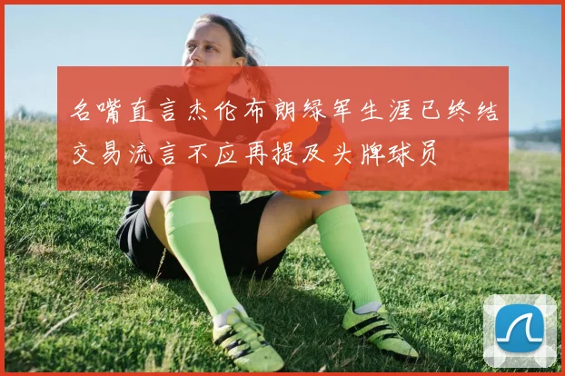 名嘴直言杰伦布朗绿军生涯已终结交易流言不应再提及头牌球员