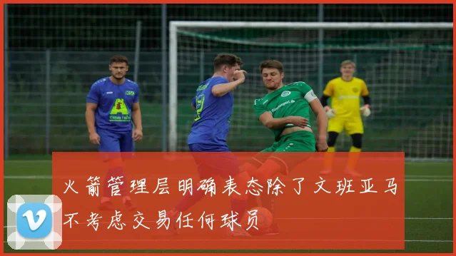 火箭管理层明确表态除了文班亚马不考虑交易任何球员