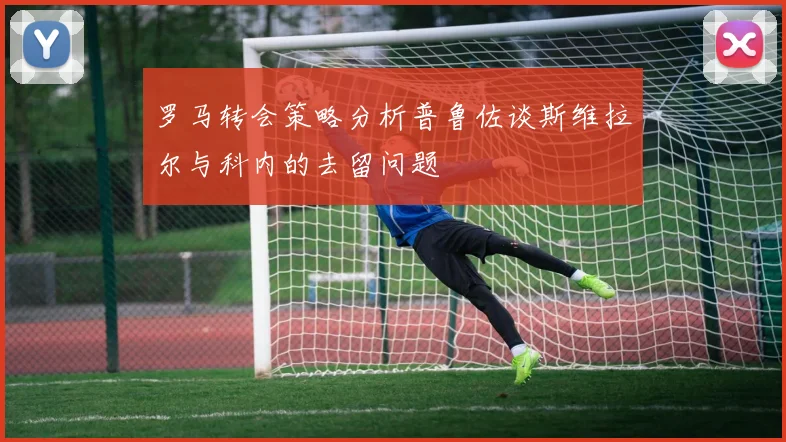 罗马转会策略分析普鲁佐谈斯维拉尔与科内的去留问题