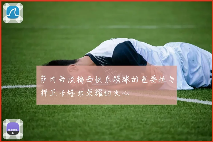 萨内蒂谈梅西快乐踢球的重要性与捍卫卡塔尔荣耀的决心
