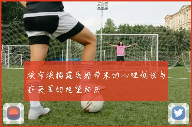 埃布埃揭露离婚带来的心理创伤与在英国的绝望经历