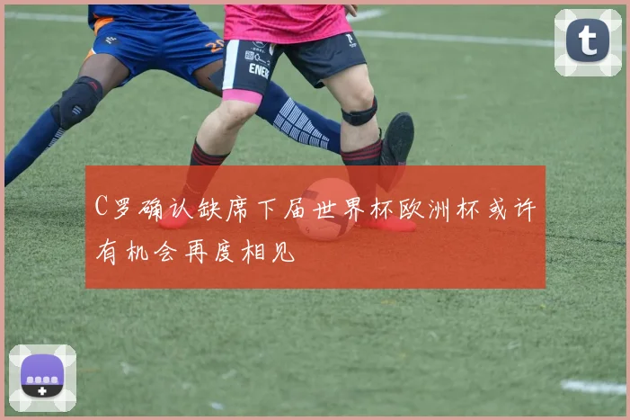 C罗确认缺席下届世界杯欧洲杯或许有机会再度相见