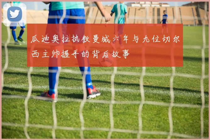 瓜迪奥拉执教曼城六年与九位切尔西主帅握手的背后故事