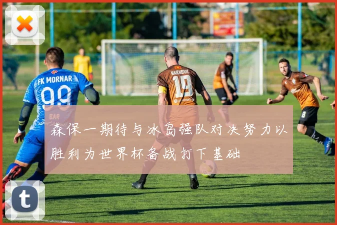 森保一期待与冰岛强队对决努力以胜利为世界杯备战打下基础