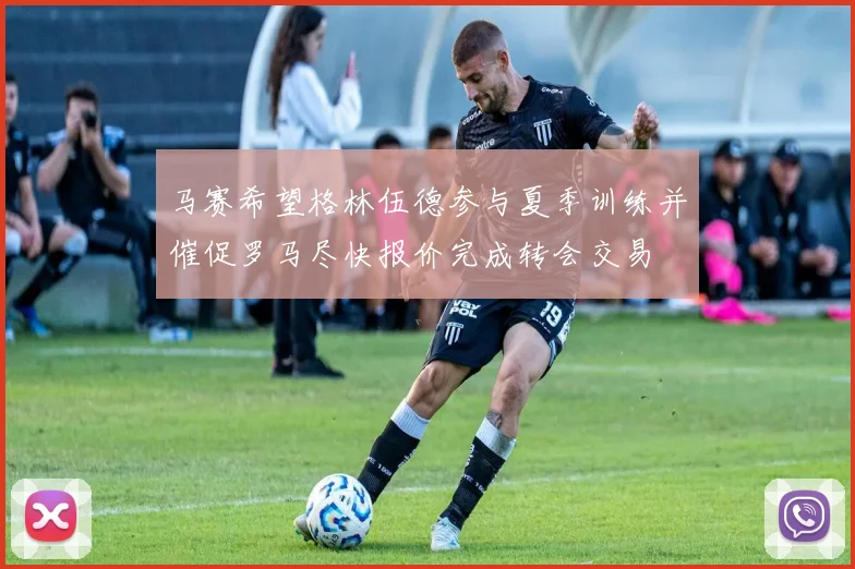 马赛希望格林伍德参与夏季训练并催促罗马尽快报价完成转会交易