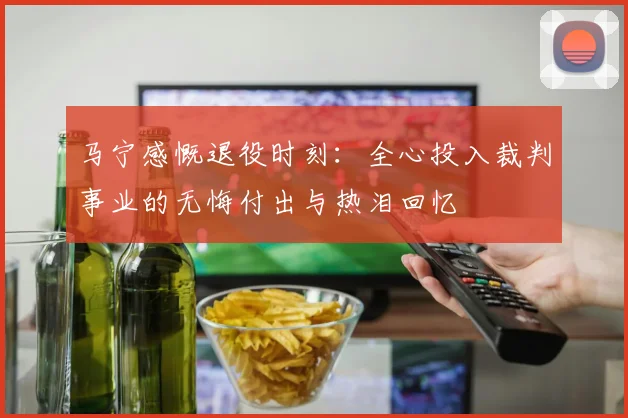 马宁感慨退役时刻：全心投入裁判事业的无悔付出与热泪回忆