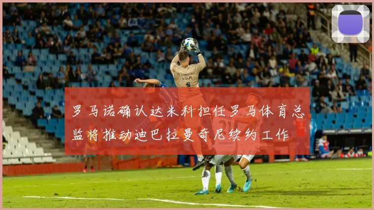 罗马诺确认达米科担任罗马体育总监将推动迪巴拉曼奇尼续约工作