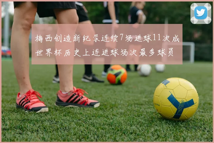 梅西创造新纪录连续7场进球11次成世界杯历史上连进球场次最多球员