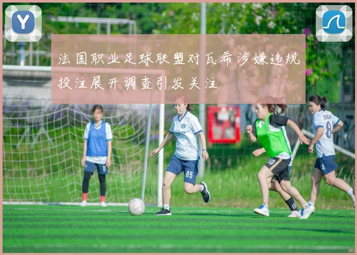 法国职业足球联盟对瓦希涉嫌违规投注展开调查引发关注