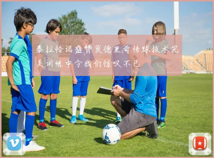 泰拉恰诺盛赞莫德里奇传球技术完美训练中令我们惊叹不已