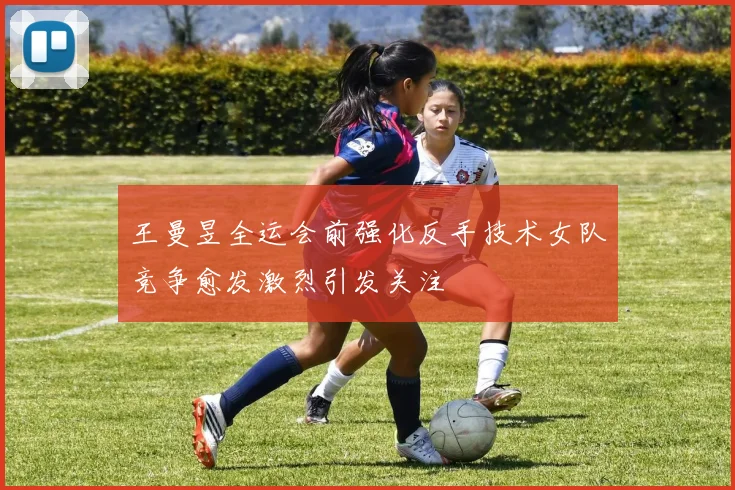 王曼昱全运会前强化反手技术女队竞争愈发激烈引发关注